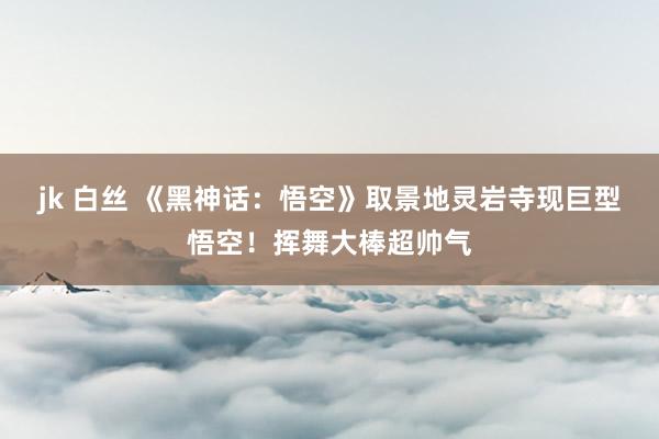 jk 白丝 《黑神话:悟空》取景地灵岩寺现巨型悟空!挥舞大棒超帅气