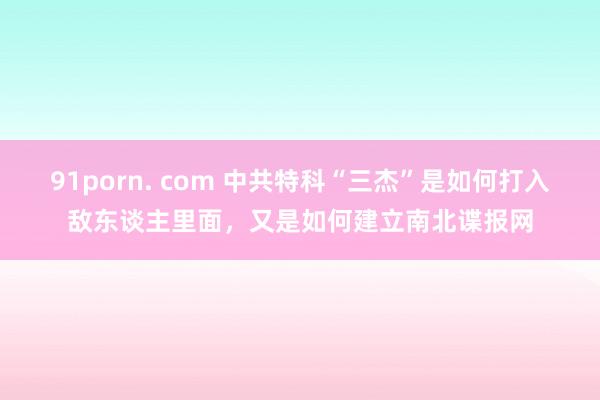 91porn. com 中共特科“三杰”是如何打入敌东谈主里面，又是如何建立南北谍报网