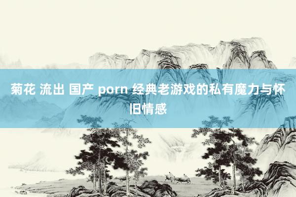 菊花 流出 国产 porn 经典老游戏的私有魔力与怀旧情感