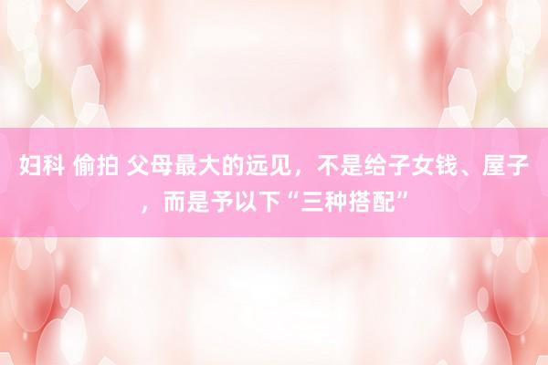 妇科 偷拍 父母最大的远见，不是给子女钱、屋子，而是予以下“三种搭配”