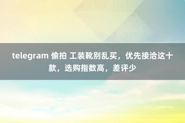 telegram 偷拍 工装靴别乱买，优先接洽这十款，选购指数高，差评少