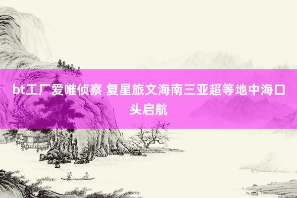 bt工厂爱唯侦察 复星旅文海南三亚超等地中海口头启航