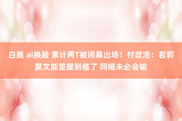 白鹿 ai换脸 累计两T被闭幕出场！付政浩：若郭昊文能坚握到临了 同曦未必会输