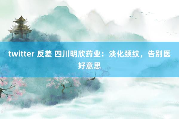 twitter 反差 四川明欣药业：淡化颈纹，告别医好意思