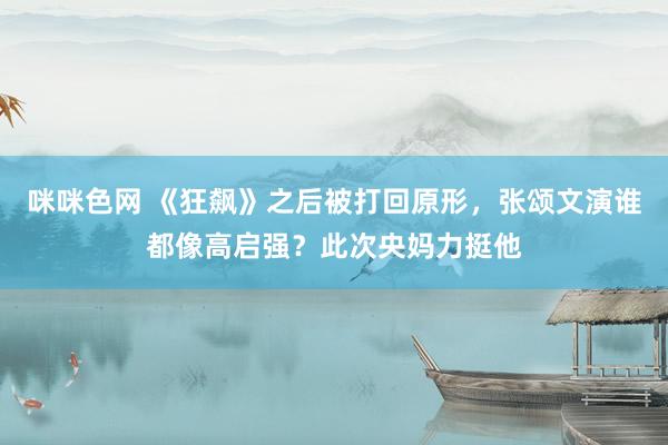 咪咪色网 《狂飙》之后被打回原形，张颂文演谁都像高启强？此次央妈力挺他
