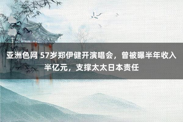 亚洲色网 57岁郑伊健开演唱会，曾被曝半年收入半亿元，支撑太太日本责任