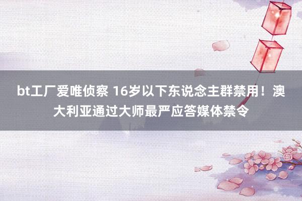 bt工厂爱唯侦察 16岁以下东说念主群禁用！澳大利亚通过大师最严应答媒体禁令