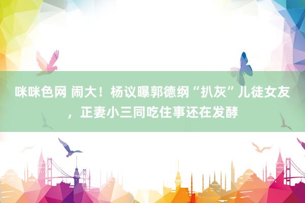 咪咪色网 闹大！杨议曝郭德纲“扒灰”儿徒女友，正妻小三同吃住事还在发酵