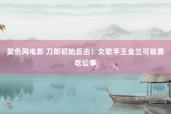 聚色网电影 刀郎初始反击！女歌手王金兰可能要吃讼事
