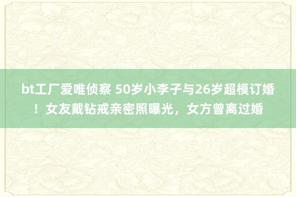 bt工厂爱唯侦察 50岁小李子与26岁超模订婚！女友戴钻戒亲密照曝光，女方曾离过婚