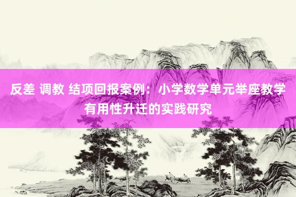 反差 调教 结项回报案例：小学数学单元举座教学有用性升迁的实践研究