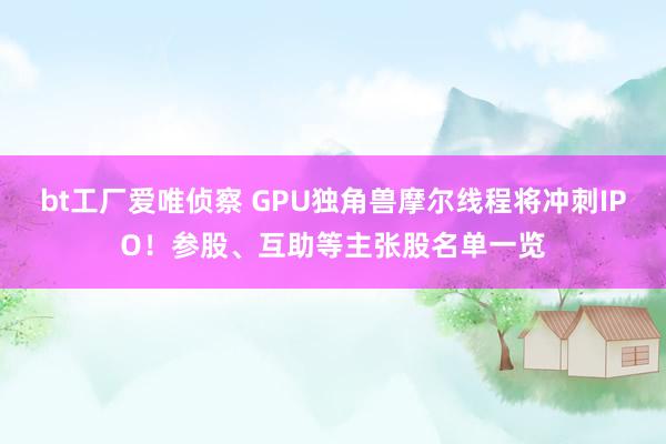 bt工厂爱唯侦察 GPU独角兽摩尔线程将冲刺IPO！参股、互助等主张股名单一览