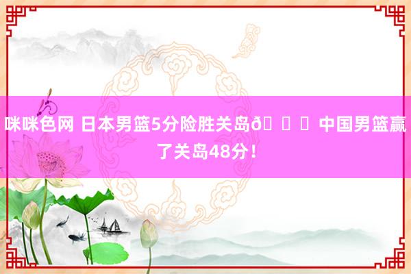 咪咪色网 日本男篮5分险胜关岛👀中国男篮赢了关岛48分！