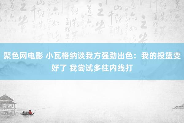 聚色网电影 小瓦格纳谈我方强劲出色：我的投篮变好了 我尝试多往内线打
