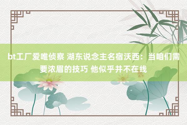 bt工厂爱唯侦察 湖东说念主名宿沃西：当咱们需要浓眉的技巧 他似乎并不在线