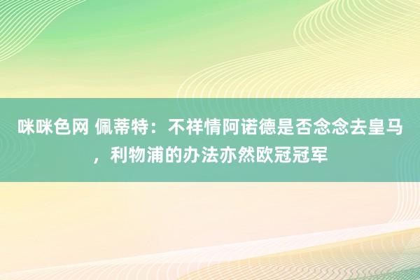 咪咪色网 佩蒂特：不祥情阿诺德是否念念去皇马，利物浦的办法亦然欧冠冠军