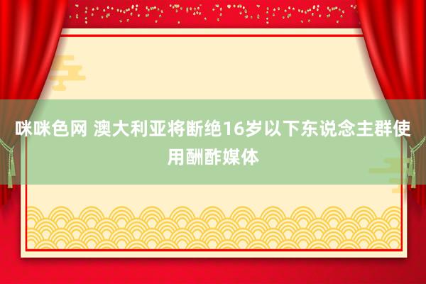 咪咪色网 澳大利亚将断绝16岁以下东说念主群使用酬酢媒体