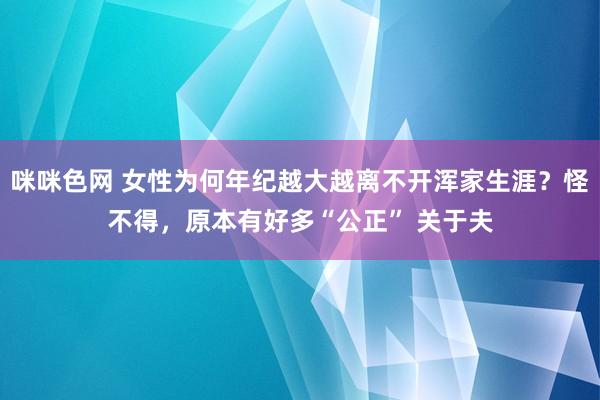 咪咪色网 女性为何年纪越大越离不开浑家生涯？怪不得，原本有好多“公正” 关于夫