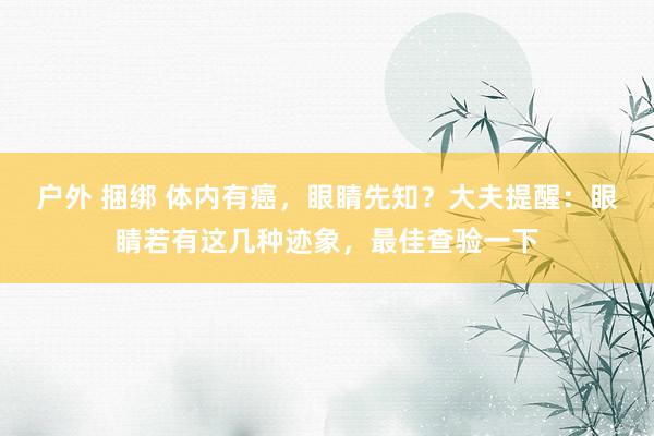 户外 捆绑 体内有癌，眼睛先知？大夫提醒：眼睛若有这几种迹象，最佳查验一下