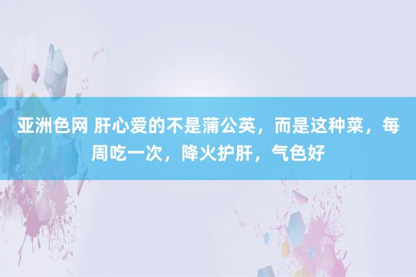 亚洲色网 肝心爱的不是蒲公英，而是这种菜，每周吃一次，降火护肝，气色好
