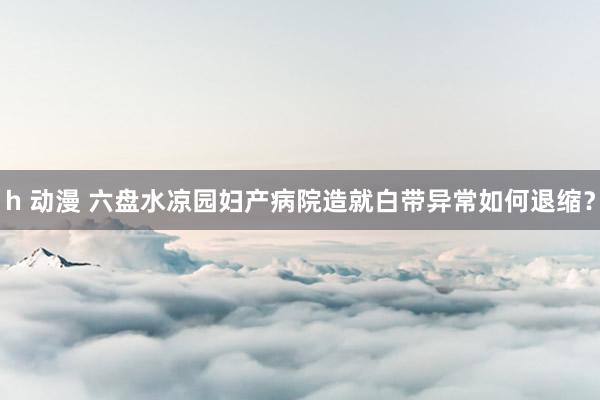 h 动漫 六盘水凉园妇产病院造就白带异常如何退缩？