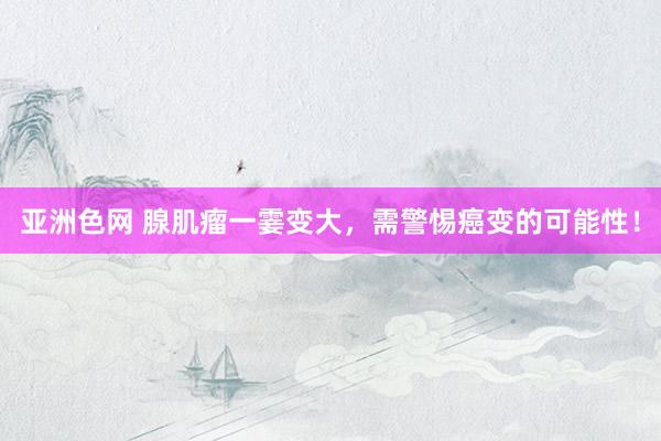 亚洲色网 腺肌瘤一霎变大，需警惕癌变的可能性！