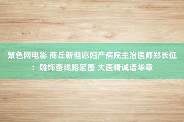 聚色网电影 商丘新但愿妇产病院主治医师郑长征：雕饰奋线路宏图 大医精诚谱华章