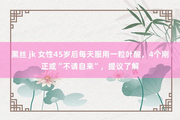 黑丝 jk 女性45岁后每天服用一粒叶酸，4个刚正或“不请自来”，提议了解