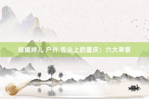 妖媚婷儿 户外 舌尖上的重庆：六大早餐