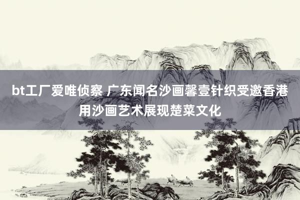 bt工厂爱唯侦察 广东闻名沙画馨壹针织受邀香港用沙画艺术展现楚菜文化