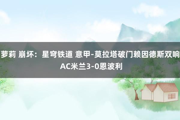 萝莉 崩坏：星穹铁道 意甲-莫拉塔破门赖因德斯双响 AC米兰3-0恩波利