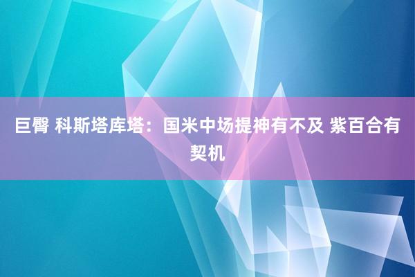巨臀 科斯塔库塔：国米中场提神有不及 紫百合有契机