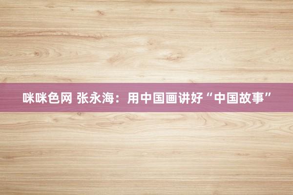 咪咪色网 张永海：用中国画讲好“中国故事”