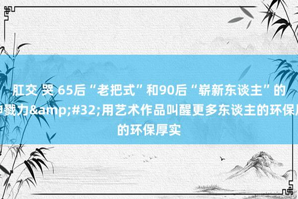 肛交 哭 65后“老把式”和90后“崭新东谈主”的精神戮力&#32;用艺术作品叫醒更多东谈主的环保厚实