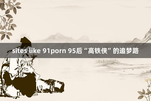 sites like 91porn 95后“高铁侠”的追梦路