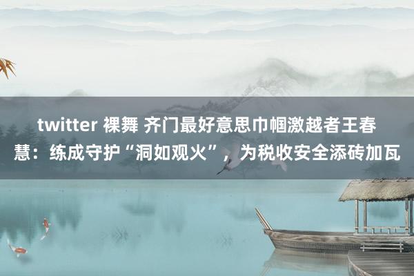 twitter 裸舞 齐门最好意思巾帼激越者王春慧：练成守护“洞如观火”，为税收安全添砖加瓦