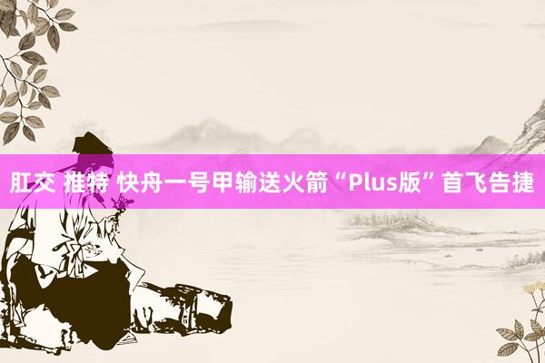 肛交 推特 快舟一号甲输送火箭“Plus版”首飞告捷