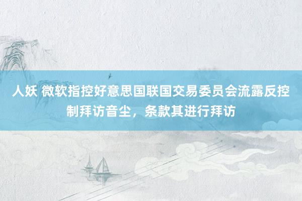 人妖 微软指控好意思国联国交易委员会流露反控制拜访音尘，条款其进行拜访