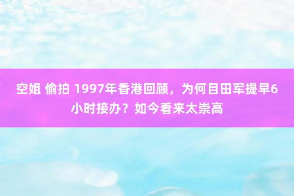 空姐 偷拍 1997年香港回顾，为何目田军提早6小时接办？如今看来太崇高