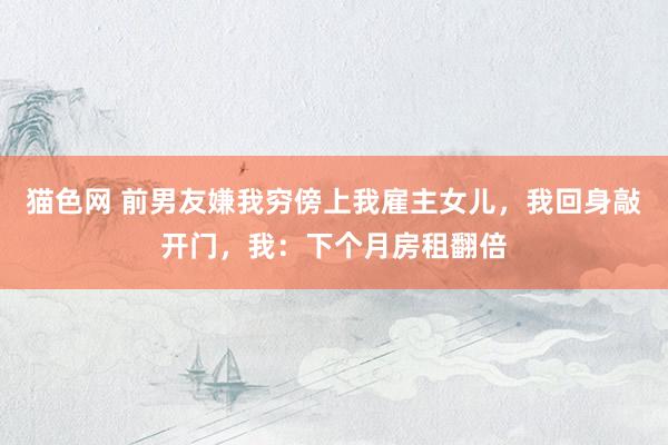 猫色网 前男友嫌我穷傍上我雇主女儿，我回身敲开门，我：下个月房租翻倍