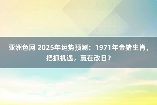 亚洲色网 2025年运势预测：1971年金猪生肖，把抓机遇，赢在改日？