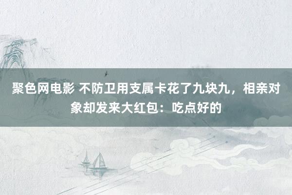 聚色网电影 不防卫用支属卡花了九块九，相亲对象却发来大红包：吃点好的