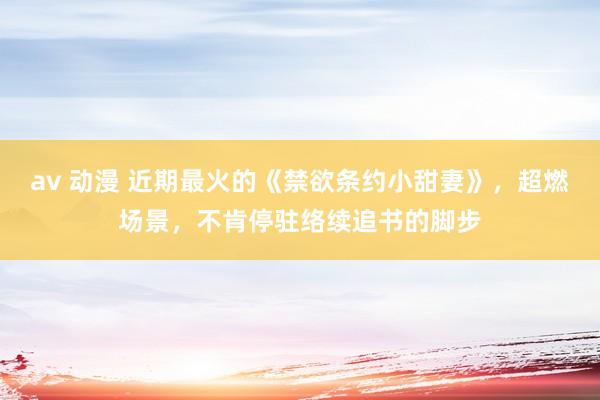 av 动漫 近期最火的《禁欲条约小甜妻》，超燃场景，不肯停驻络续追书的脚步