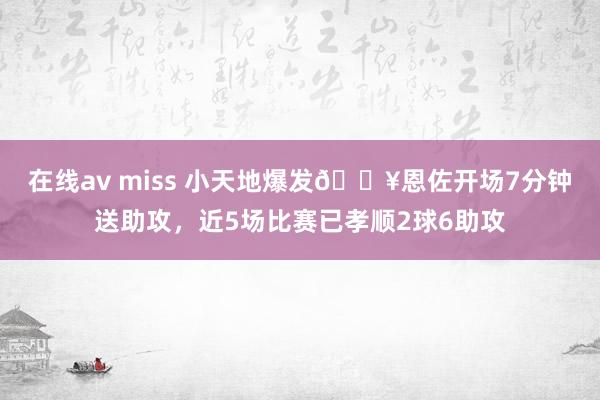 在线av miss 小天地爆发🔥恩佐开场7分钟送助攻，近5场比赛已孝顺2球6助攻