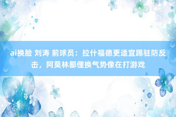 ai换脸 刘涛 前球员：拉什福德更适宜踢驻防反击，阿莫林鄙俚换气势像在打游戏