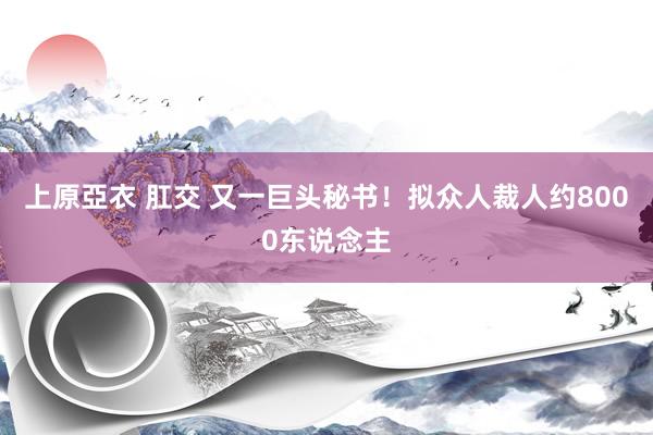 上原亞衣 肛交 又一巨头秘书！拟众人裁人约8000东说念主