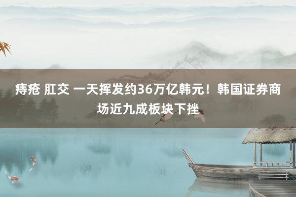痔疮 肛交 一天挥发约36万亿韩元！韩国证券商场近九成板块下挫