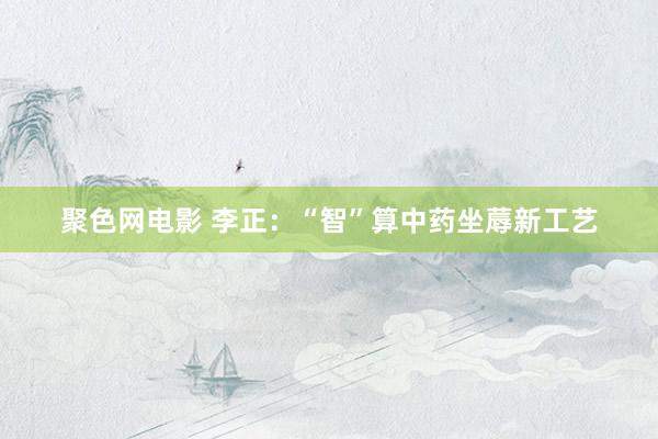 聚色网电影 李正：“智”算中药坐蓐新工艺