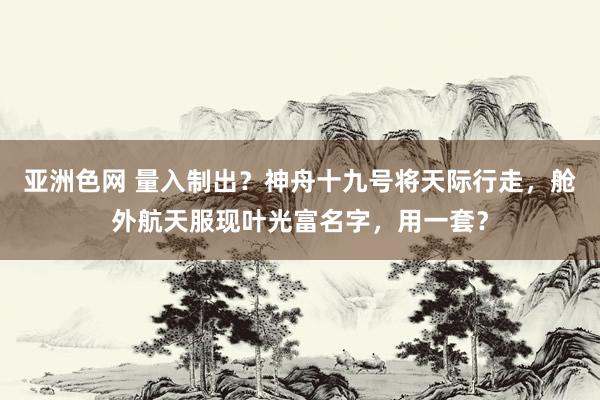 亚洲色网 量入制出？神舟十九号将天际行走，舱外航天服现叶光富名字，用一套？