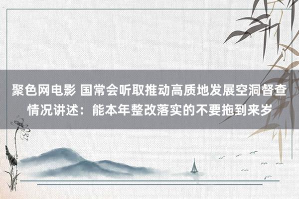 聚色网电影 国常会听取推动高质地发展空洞督查情况讲述：能本年整改落实的不要拖到来岁